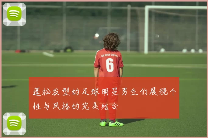 蓬松发型的足球明星男生们展现个性与风格的完美结合
