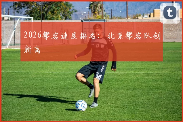 2026攀岩速度排名：北京攀岩队创新高