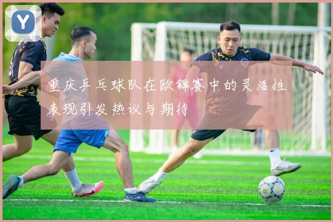 重庆乒乓球队在欧锦赛中的灵活性表现引发热议与期待