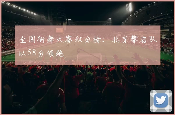 全国街舞大赛积分榜：北京攀岩队以58分领跑