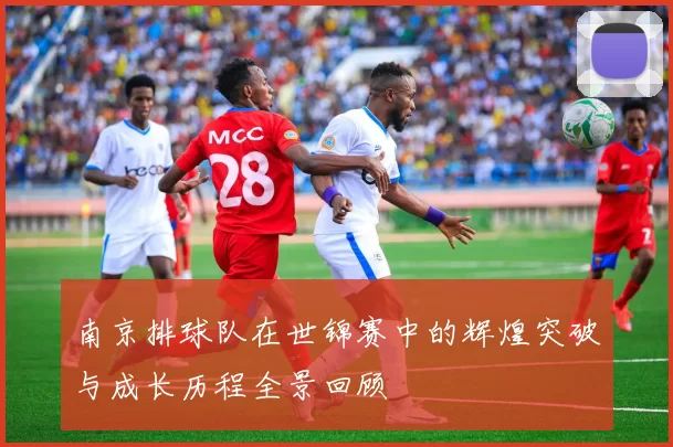 南京排球队在世锦赛中的辉煌突破与成长历程全景回顾