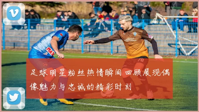 足球明星粉丝热情瞬间回顾展现偶像魅力与忠诚的精彩时刻