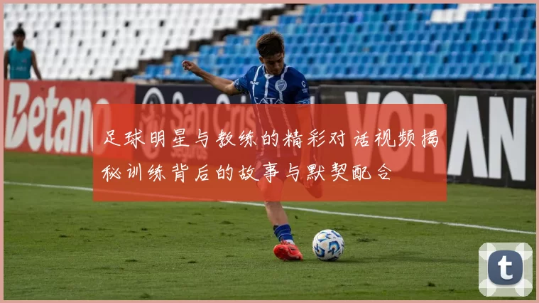 足球明星与教练的精彩对话视频揭秘训练背后的故事与默契配合