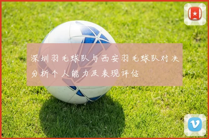 深圳羽毛球队与西安羽毛球队对决分析个人能力及表现评估