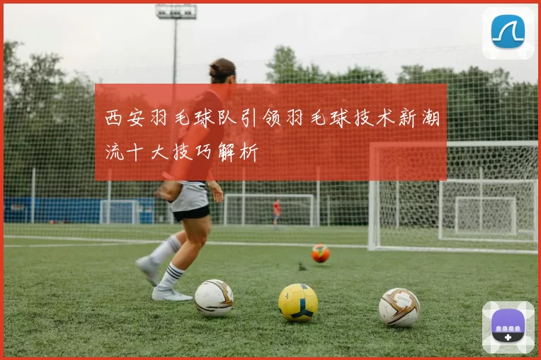 西安羽毛球队引领羽毛球技术新潮流十大技巧解析