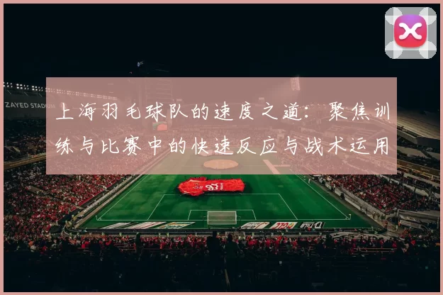 上海羽毛球队的速度之道：聚焦训练与比赛中的快速反应与战术运用