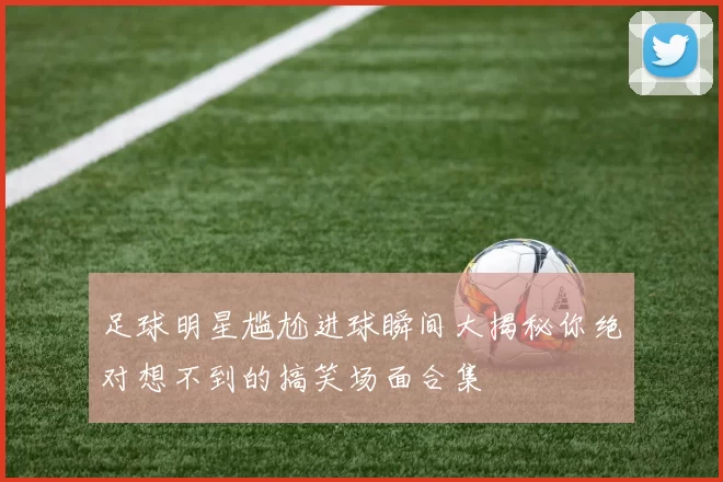 足球明星尴尬进球瞬间大揭秘你绝对想不到的搞笑场面合集